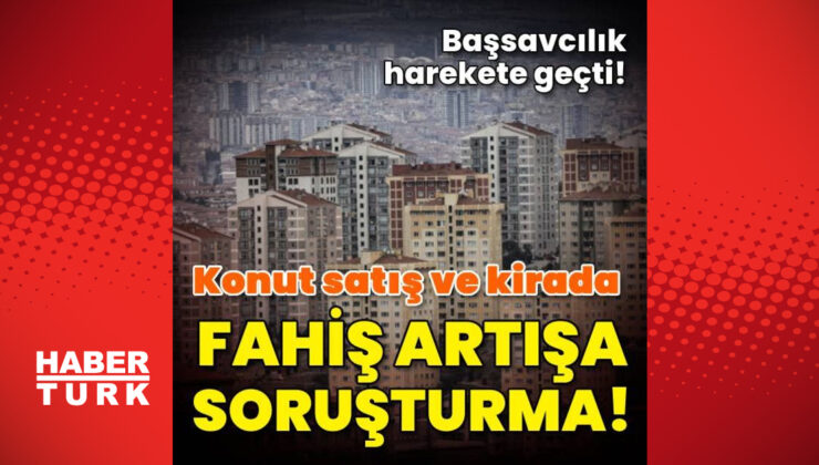 Konut satış ve kirada fahiş artışlara soruşturma!